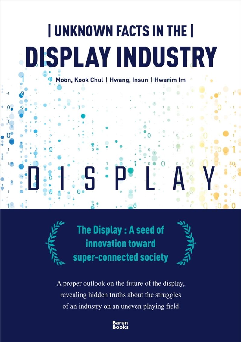 Unknown facts in the display industry : the display : a seed of innovation toward super-connected society / 지은이: Moon Kook Chul, Hwang Insun, Hwarim Im