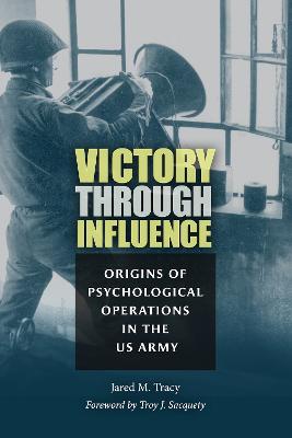 Victory through influence : origins of psychological operations in the US Army / Jared M. Tracy ; foreword by Troy J. Sacquety.