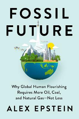 Fossil future : why global human flourishing requires more oil, coal, and natural gas-not less / Alex Epstein.