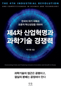 제4차 산업혁명과 과학기술 경쟁력 : 한국의 위기 극복과 포용적 혁신성장을 위하여 = The 4th industrial revolution and competitiveness in science and technology : overcoming crisis and fostering inclusive innovation and growth in Korea / 박기영 지음