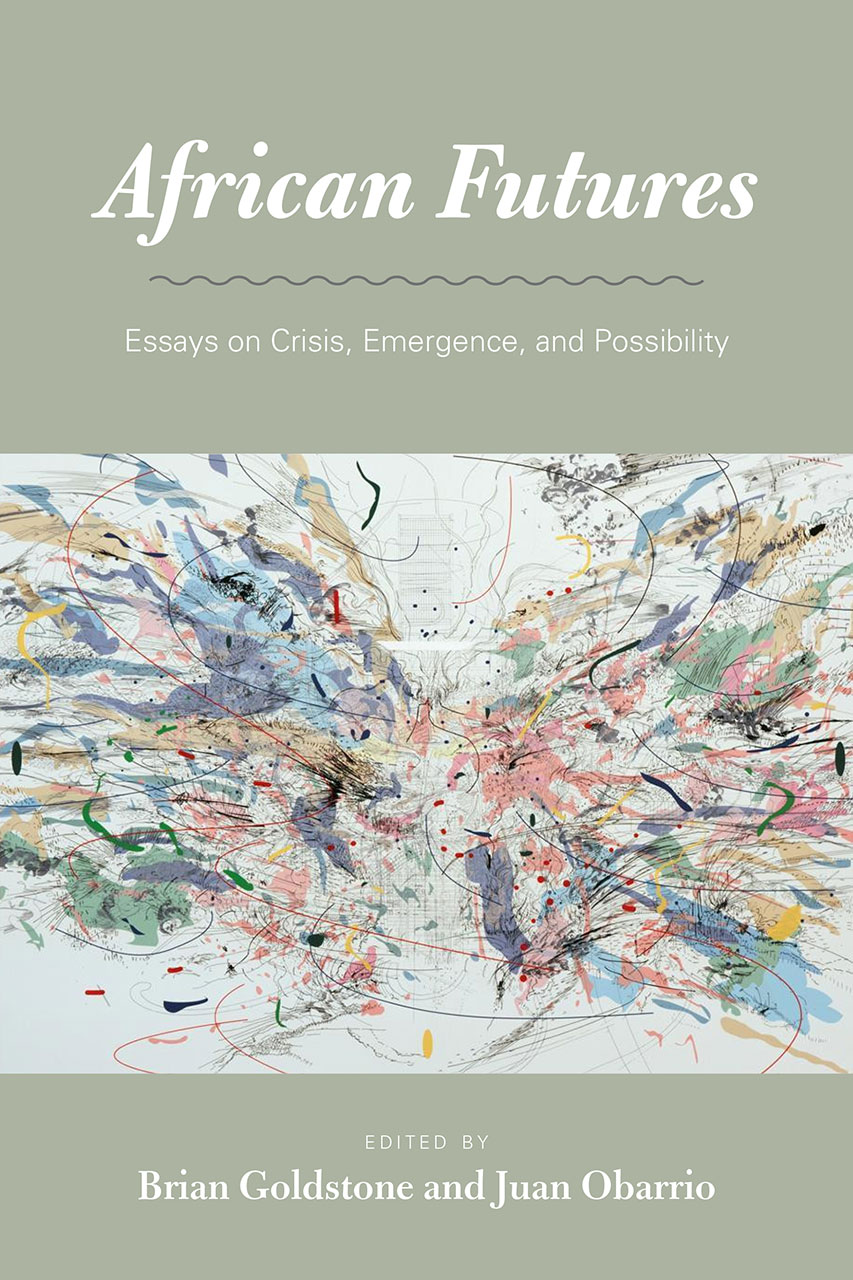 African futures : essays on crisis, emergence, and possibility / edited by Brian Goldstone and Juan Obarrio.
