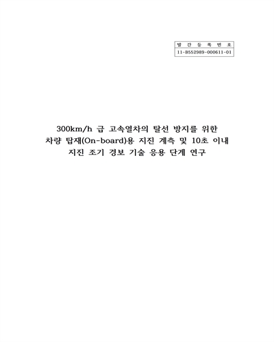 300km/h 급 고속열차의 탈선 방지를 위한 차량 탑재(On-board)용 지진 계측 및 10초 이내 지진 조기 경보 기술 응용 단계 연구 [전자자료] = Development of on-board seismic motion detection technique and 10 seconds earthquake alarm system for prevention of 300km/h high speed train derail accident