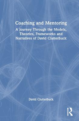 Coaching and mentoring : a journey through the models, theories, frameworks and narratives of David Clutterbuck