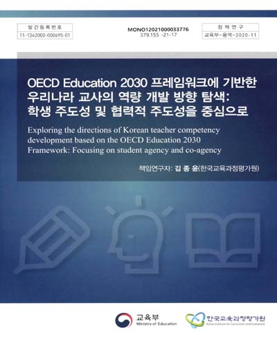 OECD education 2030 프레임워크에 기반한 우리나라 교사의 역량 개발 방향 탐색 : 학생 주도성 및 협력적 주도성을 중심으로 = Exploring the directions of Korean teacher competency development based on the OECD education 2030 framework : focusing on student agency and co-agency / 교육부 [편]