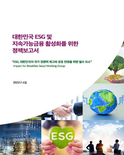 대한민국 ESG 및 지속가능금융 활성화를 위한 정책보고서 [전자자료] : ESG, 대한민국의 국가 경쟁력 제고와 공동 번영을 위한 필수 요소 : Impact for breakfast Seoul working group